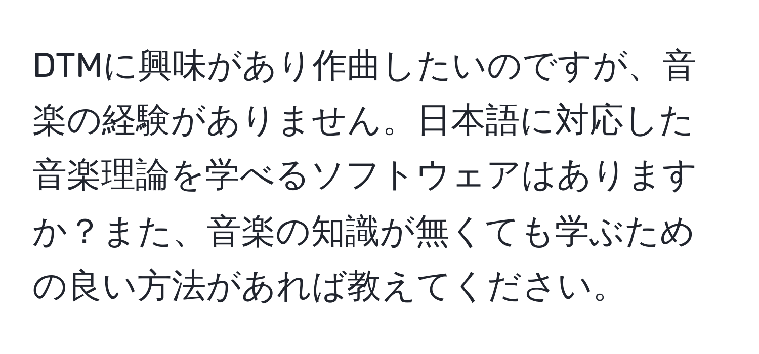 DTMに興味があり作曲したいのですが、音楽の経験がありません。日本語に対応した音楽理論を学べるソフトウェアはありますか？また、音楽の知識が無くても学ぶための良い方法があれば教えてください。