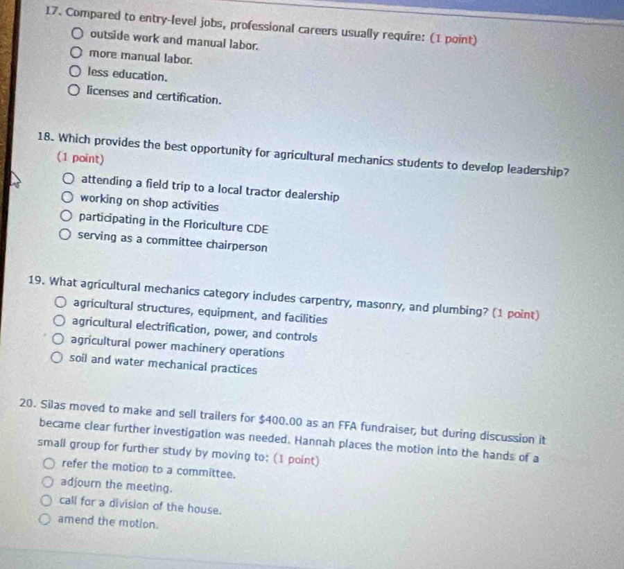 Compared to entry-level jobs, professional careers usually require: (1 point)
outside work and manual labor.
more manual labor.
less education.
licenses and certification.
18. Which provides the best opportunity for agricultural mechanics students to develop leadership?
(1 point)
attending a field trip to a local tractor dealership
working on shop activities
participating in the Floriculture CDE
serving as a committee chairperson
19. What agricultural mechanics category includes carpentry, masonry, and plumbing? (1 point)
agricultural structures, equipment, and facilities
agricultural electrification, power, and controls
agricultural power machinery operations
soil and water mechanical practices
20. Silas moved to make and sell trailers for $400.00 as an FFA fundraiser, but during discussion it
became clear further investigation was needed. Hannah places the motion into the hands of a
small group for further study by moving to; (1 point)
refer the motion to a committee.
adjourn the meeting.
call for a division of the house.
amend the motion.