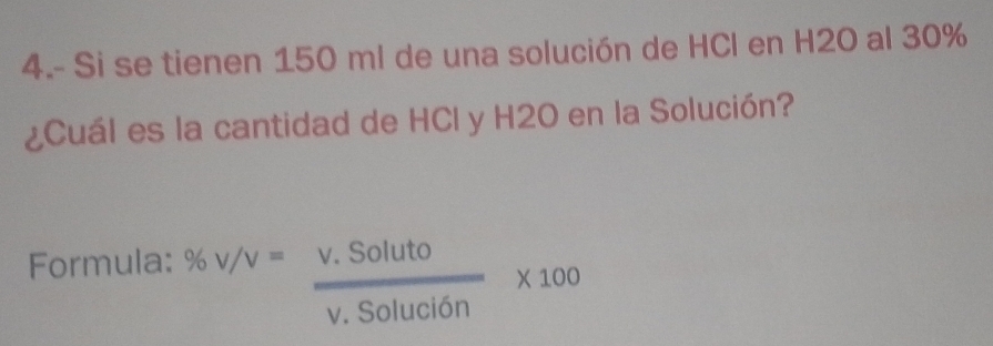 4.- Si se tienen 150 ml de una solución de HCl en H2O al 30%
¿Cuál es la cantidad de HCl y H2O en la Solución? 
Formula: % V/V= (V.Soluto)/V.Solucion * 100