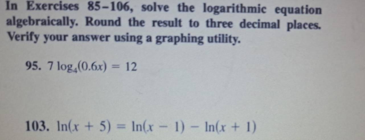 In Exercises 85-106, solve the logarithmic equation 
algebraically. Round the result to three decimal places. 
Verify your answer using a graphing utility. 
95. 7log _4(0.6x)=12
103. ln (x+5)=ln (x-1)-ln (x+1)