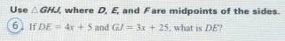 Use △ GHJ where D, E, and Fare midpoints of the sides. 
6] If DE=4x+5 and GJ=3x+25 , what is DE?