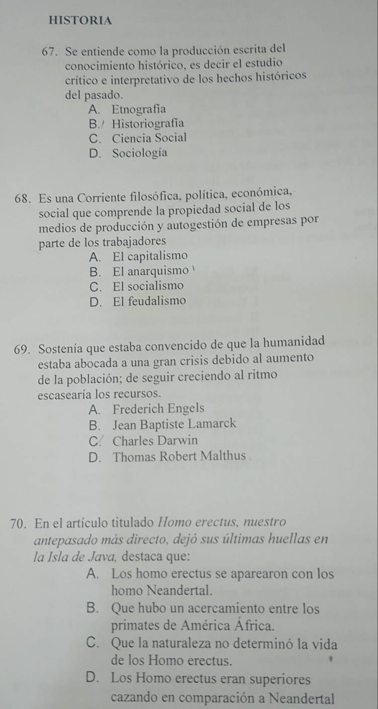 HiSTORIA
67. Se entiende como la producción escrita del
conocimiento histórico, es decir el estudio
crítico e interpretativo de los hechos históricos
del pasado.
A. Etnografía
B. Historiografía
C. Ciencia Social
D. Sociología
68. Es una Corriente filosófica, política, económica,
social que comprende la propiedad social de los
medios de producción y autogestión de empresas por
parte de los trabajadores
A. El capitalismo
B. El anarquismo
C. El socialismo
D. El feudalismo
69. Sostenía que estaba convencido de que la humanidad
estaba abocada a una gran crisis debido al aumento
de la población; de seguir creciendo al ritmo
escasearía los recursos.
A. Frederich Engels
B. Jean Baptiste Lamarck
C. Charles Darwin
D. Thomas Robert Malthus
70. En el artículo titulado Homo erectus, nuestro
antepasado más directo, dejó sus últimas huellas en
la Isla de Java, destaca que:
A. Los homo erectus se aparearon con los
homo Neandertal.
B. Que hubo un acercamiento entre los
primates de América África.
C. Que la naturaleza no determinó la vida
de los Homo erectus.
D. Los Homo erectus eran superiores
cazando en comparación a Neandertal