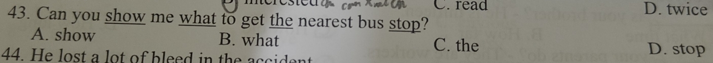 ested C. read D. twice
43. Can you show me what to get the nearest bus stop?
A. show B. what C. the
44. He lost a lot of bleed in the accident
D. stop