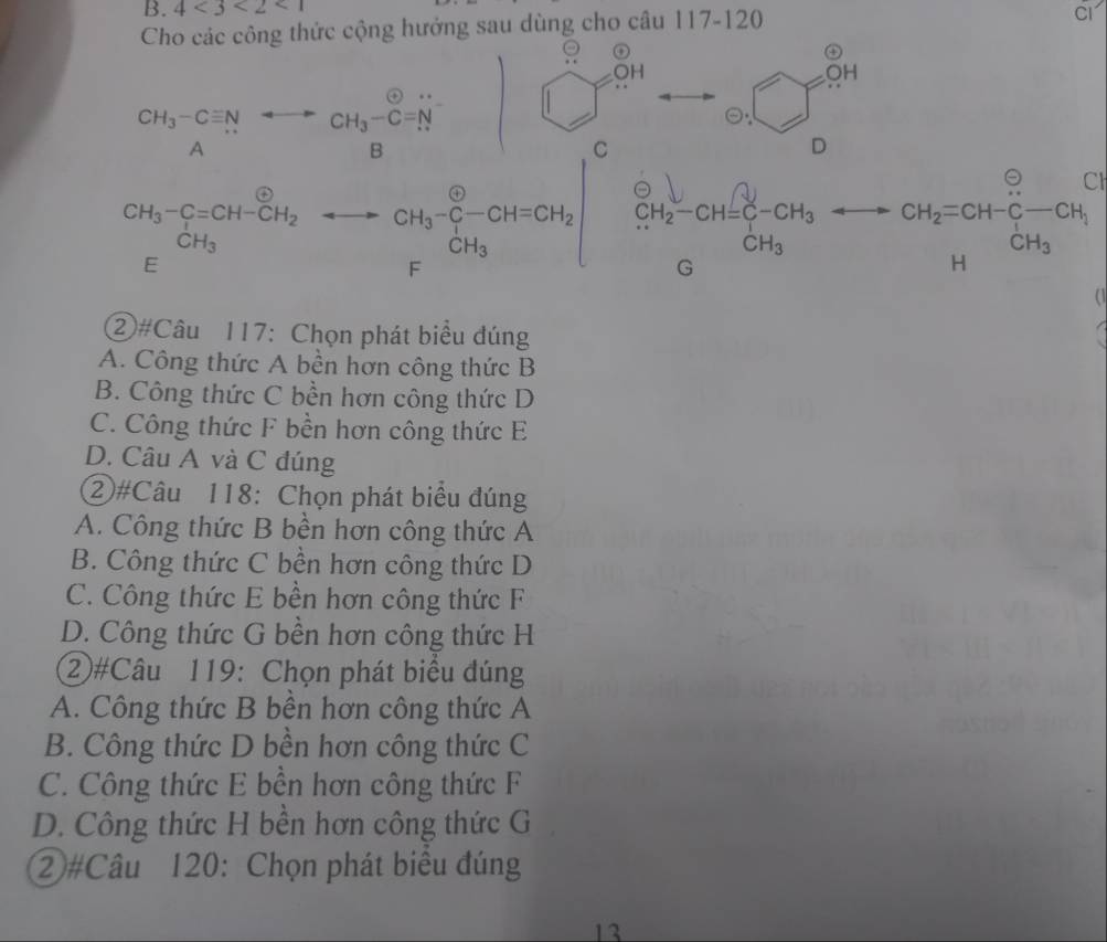 4<3<2<1</tex>
Cho các công thức cộng hưởng sau dùng cho câu 117-120
Cl
。 o ?□ =0.4
OH
beginarrayr CH_3-Cequiv N Aendarray rightarrow beginarrayr to  to endarray CH_3-Cendarray
C
D
CH_3-C=CH-CH_2to CH_3-C-CH=CH_2□ frac  . -CH_2=CH-CH_3-CH_3
a
  
②#Câu 117: Chọn phát biểu đúng
A. Công thức A bền hơn công thức B
B. Công thức C bền hơn công thức D
C. Công thức F bền hơn công thức E
D. Câu A và C đúng
②#Câu 118: Chọn phát biểu đúng
A. Công thức B bền hơn công thức A
B. Công thức C bền hơn công thức D
C. Công thức E bền hơn công thức F
D. Công thức G bền hơn công thức H
②#Câu 119: Chọn phát biểu đúng
A. Công thức B bền hơn công thức A
B. Công thức D bền hơn công thức C
C. Công thức E bền hơn công thức F
D. Công thức H bền hơn công thức G
②#Câu 120: Chọn phát biểu đúng
13