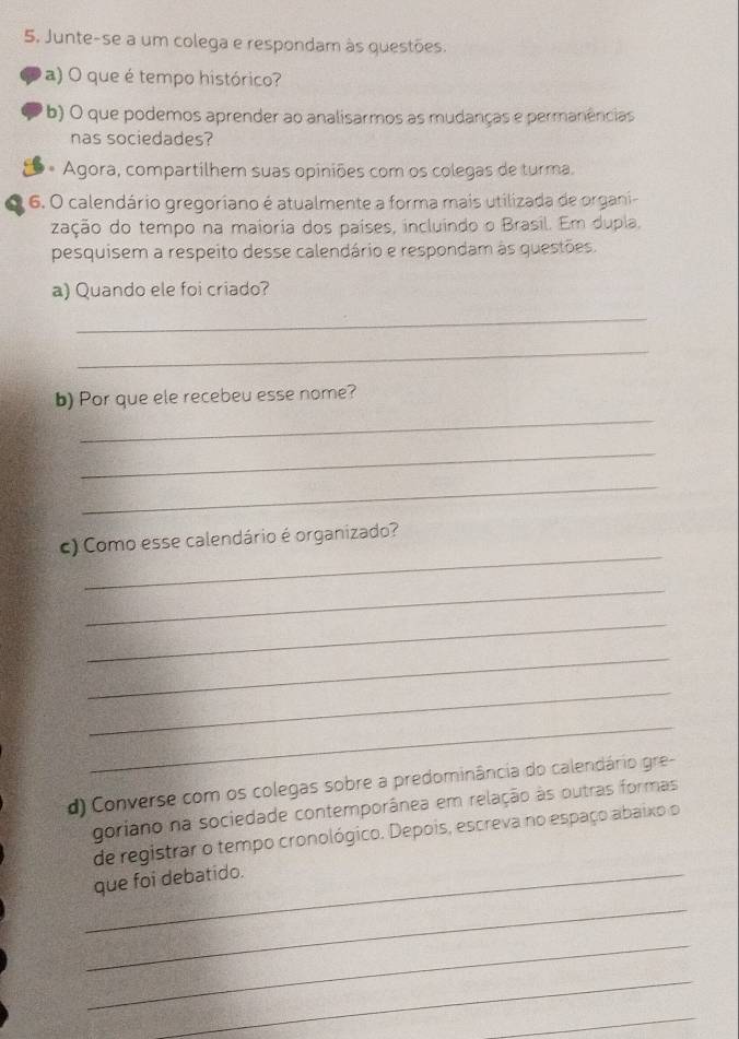 Junte-se a um colega e respondam às questões. 
a) O que é tempo histórico? 
( b) O que podemos aprender ao analisarmos as mudanças e permanências 
nas sociedades? 
** Agora, compartilhem suas opiniões com os colegas de turma. 
6. O calendário gregoriano é atualmente a forma mais utilizada de organi- 
zação do tempo na maioria dos países, incluindo o Brasil. Em dupla. 
pesquisem a respeito desse calendário e respondam às questões. 
a) Quando ele foi criado? 
_ 
_ 
_ 
b) Por que ele recebeu esse nome? 
_ 
_ 
_ 
c) Como esse calendário é organizado? 
_ 
_ 
_ 
_ 
_ 
d) Converse com os colegas sobre a predominância do calendário gre- 
goriano na sociedade contemporânea em relação às outras formas 
de registrar o tempo cronológico. Depois, escreva no espaço abaixo o 
_ 
_que foi debatido. 
_ 
_ 
_