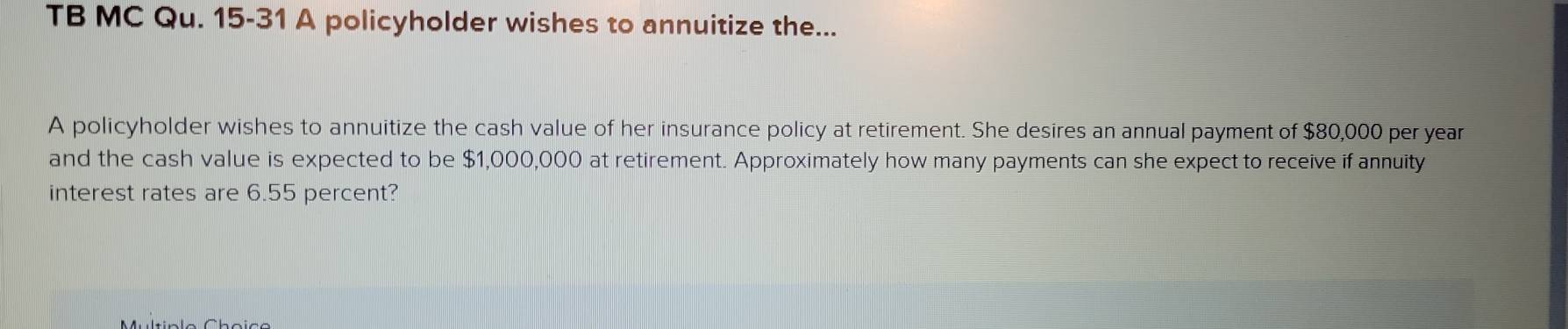 TB MC Qu. 15-31 A policyholder wishes to annuitize the... 
A policyholder wishes to annuitize the cash value of her insurance policy at retirement. She desires an annual payment of $80,000 per year
and the cash value is expected to be $1,000,000 at retirement. Approximately how many payments can she expect to receive if annuity 
interest rates are 6.55 percent?