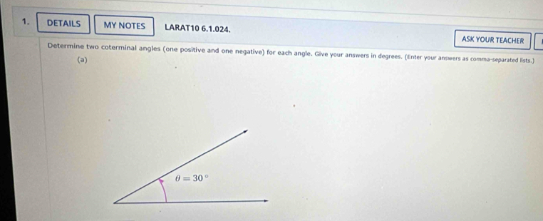 DETAILS MY NOTES LARAT10 6.1.024. ASK YOUR TEACHER
Determine two coterminal angles (one positive and one negative) for each angle. Give your answers in degrees. (Enter your answers as comma-separated lists.)
(a)