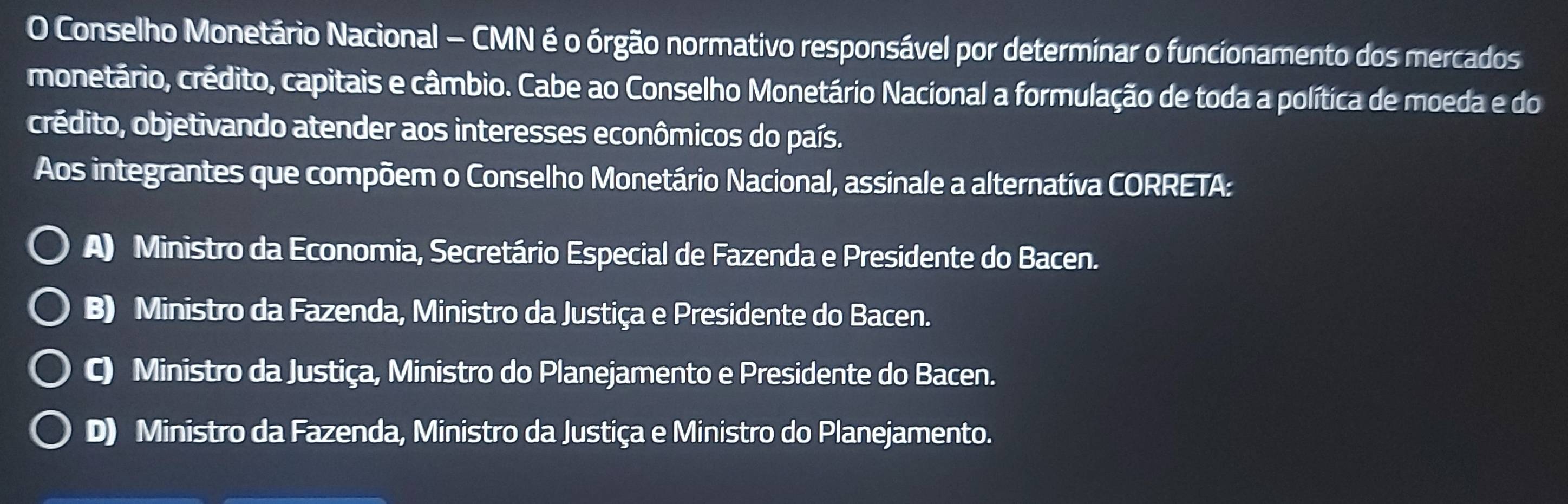 Conselho Monetário Nacional — CMN é o órgão normativo responsável por determinar o funcionamento dos mercados
monetário, crédito, capitais e câmbio. Cabe ao Conselho Monetário Nacional a formulação de toda a política de moeda e do
crédito, objetivando atender aos interesses econômicos do país.
Aos integrantes que compõem o Conselho Monetário Nacional, assinale a alternativa CORRETA:
A) Ministro da Economia, Secretário Especial de Fazenda e Presidente do Bacen.
B) Ministro da Fazenda, Ministro da Justiça e Presidente do Bacen.
C) Ministro da Justiça, Ministro do Planejamento e Presidente do Bacen.
D) Ministro da Fazenda, Ministro da Justiça e Ministro do Planejamento.