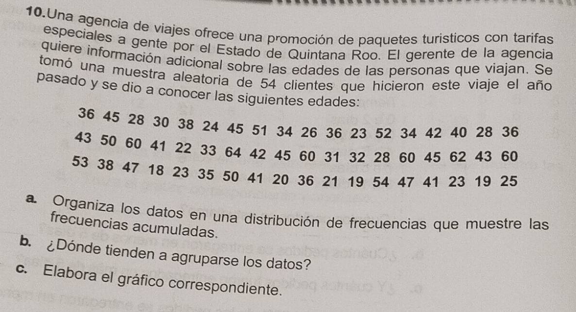 Una agencia de viajes ofrece una promoción de paquetes turisticos con tarifas 
especiales a gente por el Estado de Quintana Roo. El gerente de la agencia 
quiere información adicional sobre las edades de las personas que viajan. Se 
tomó una muestra aleatoria de 54 clientes que hicieron este viaje el año 
pasado y se dio a conocer las siguientes edades:
36 45 28 30 38 24 45 51 34 26 36 23 52 34 42 40 28 36
43 50 60 41 22 33 64 42 45 60 31 32 28 60 45 62 43 60
53 38 47 18 23 35 50 41 20 36 21 19 54 47 41 23 19 25
a Organiza los datos en una distribución de frecuencias que muestre las 
frecuencias acumuladas. 
b.¿Dónde tienden a agruparse los datos? 
c. Elabora el gráfico correspondiente.