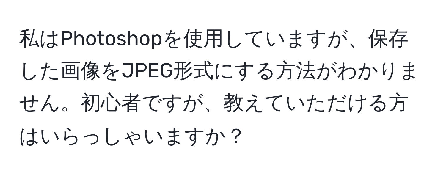 私はPhotoshopを使用していますが、保存した画像をJPEG形式にする方法がわかりません。初心者ですが、教えていただける方はいらっしゃいますか？