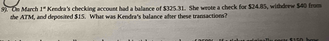 9). On March 1^(st) K Kendra’s checking account had a balance of $325.31. She wrote a check for $24.85, withdrew $40 from 
the ATM, and deposited $15. What was Kendra’s balance after these transactions?