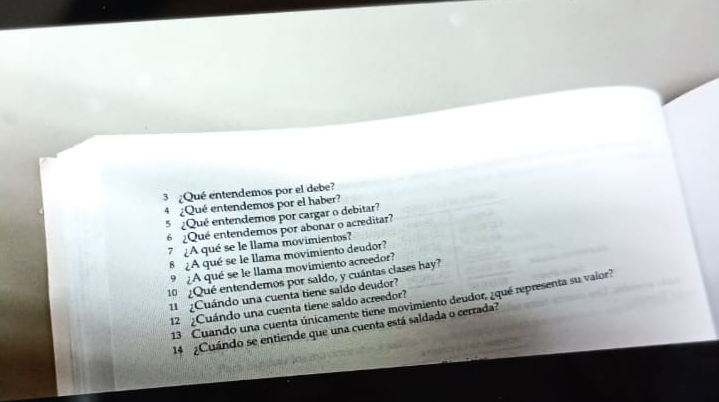 3 ¿Qué entendemos por el debe? 
4 ¿Qué entendemos por el haber? 
5 ¿Qué entendemos por cargar o debitar? 
6 ¿Qué entendemos por abonar o acreditar? 
7 ¿A qué se le llama movimientos? 
8 ¿A qué se le llama movimiento deudor? 
9 ¿A qué se le llama movimiento acreedor? 
10 ¿Qué entendemos por saldo, y cuántas clases hay? 
1 ¿Cuándo una cuenta tiene saldo deudor? 
13 Cuando una cuenta únicamente tiene movimiento deudor, ¿qué representa su valor? 
12 ¿Cuándo una cuenta tiene saldo acreedor? 
14 ¿Cuándo se entiende que una cuenta está saldada o cerrada?