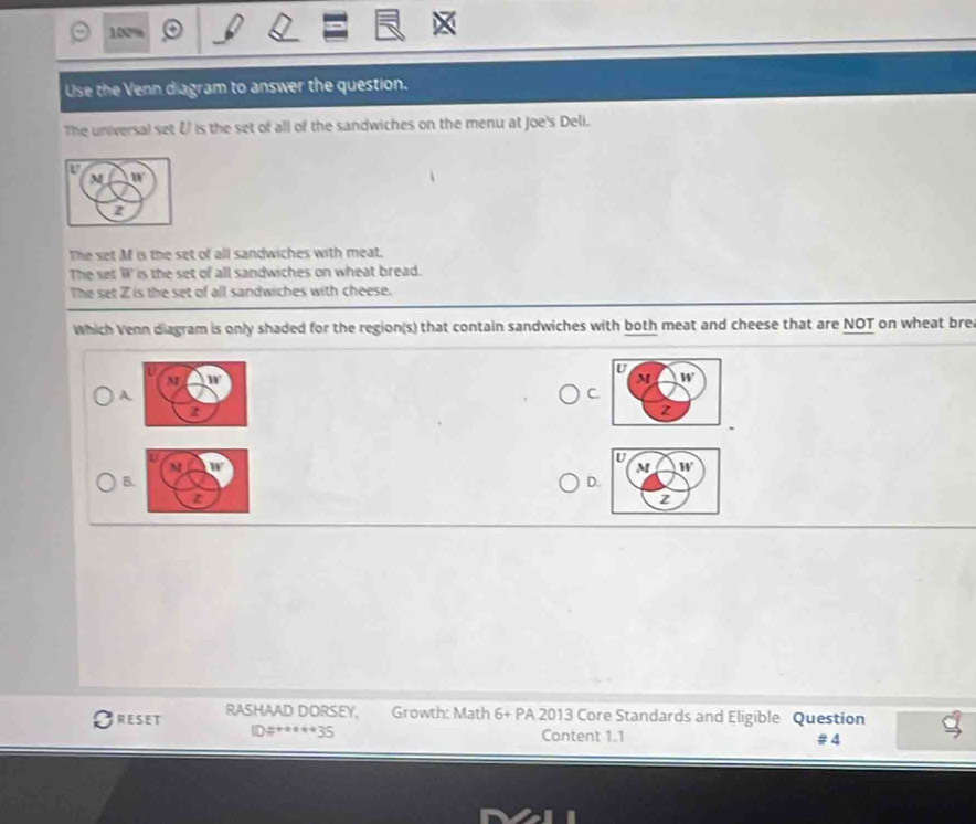 100%
Use the Venn diagram to answer the question.
The universal set ξ is the set of all of the sandwiches on the menu at Joe's Deli.
V
M 80°
2
The set M is the set of all sandwiches with meat.
The set overline B is the set of all sandwiches on wheat bread.
The set Z is the set of all sandwiches with cheese.
Which Venn diagram is only shaded for the region(s) that contain sandwiches with both meat and cheese that are NOT on wheat bre
A
C
B
D.
RESET RASHAAD DORSEY, Growth: Math 6+PA 2013 Core Standards and Eligible Question
ID#*****35 Content 1.1 # 4