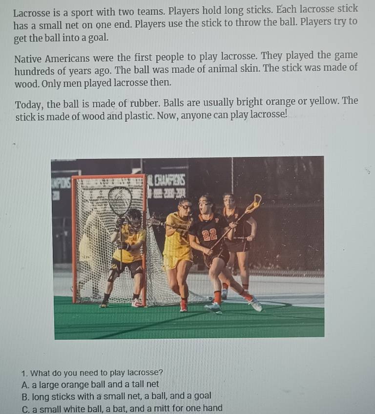 Lacrosse is a sport with two teams. Players hold long sticks. Each lacrosse stick
has a small net on one end. Players use the stick to throw the ball. Players try to
get the ball into a goal.
Native Americans were the first people to play lacrosse. They played the game
hundreds of years ago. The ball was made of animal skin. The stick was made of
wood. Only men played lacrosse then.
Today, the ball is made of rubber. Balls are usually bright orange or yellow. The
stick is made of wood and plastic. Now, anyone can play lacrosse!
1. What do you need to play lacrosse?
A. a large orange ball and a tall net
B. long sticks with a small net, a ball, and a goal
C. a small white ball, a bat, and a mitt for one hand