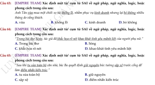 [EMPIRE TEAM] Xác định một từ/ cụm từ SAI về ngữ pháp, ngữ nghĩa, logic, hoặc
phong cách trong câu sau:
Anh Tân vừa mua một chiếc xe tải khổng lộ, nhằm phục vụ kinh doanh nhưng lại bỏ không nhiều
tháng do vắng khách.
A. vùa B. khổng lồ C. kinh doanh D. bỏ không
Câu 64: [EMPIRE TEAM] Xác định một từ/ cụm từ SAI về ngữ pháp, ngữ nghĩa, logic, hoặc
phong cách trong câu sau:
“Trong bài thơ Sóng, tác giả đã khắc họa rõ nét khao khát tình yêu mãnh liệt của người phụ nữ.”
A. Trong bài thơ B. Sóng
C. khắc họa rõ nét D. khao khát tình yêu mãnh liệt
Câu 65: [EMPIRE TEAM] Xác định một từ/ cụm từ SAI về ngữ pháp, ngữ nghĩa, logic, hoặc
phong cách trong câu sau:
"Sau khi tu sửa toàn bộ căn nhà, bác Ba quyết định giữ nguyên bức tường sập xệ trước cống để
làm điểm nhấn kiến trúc.''
A. tu sửa toàn bộ B. giữ nguyên
C. sập xệ D. điểm nhấn kiến trúc