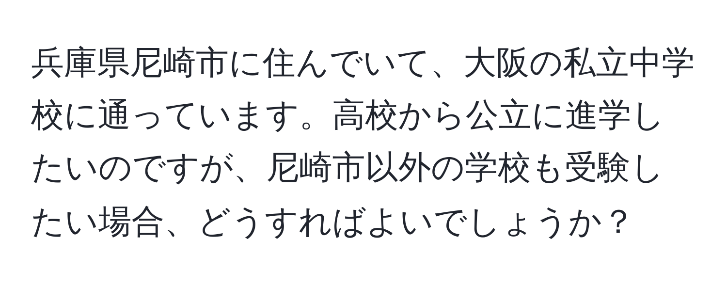 兵庫県尼崎市に住んでいて、大阪の私立中学校に通っています。高校から公立に進学したいのですが、尼崎市以外の学校も受験したい場合、どうすればよいでしょうか？