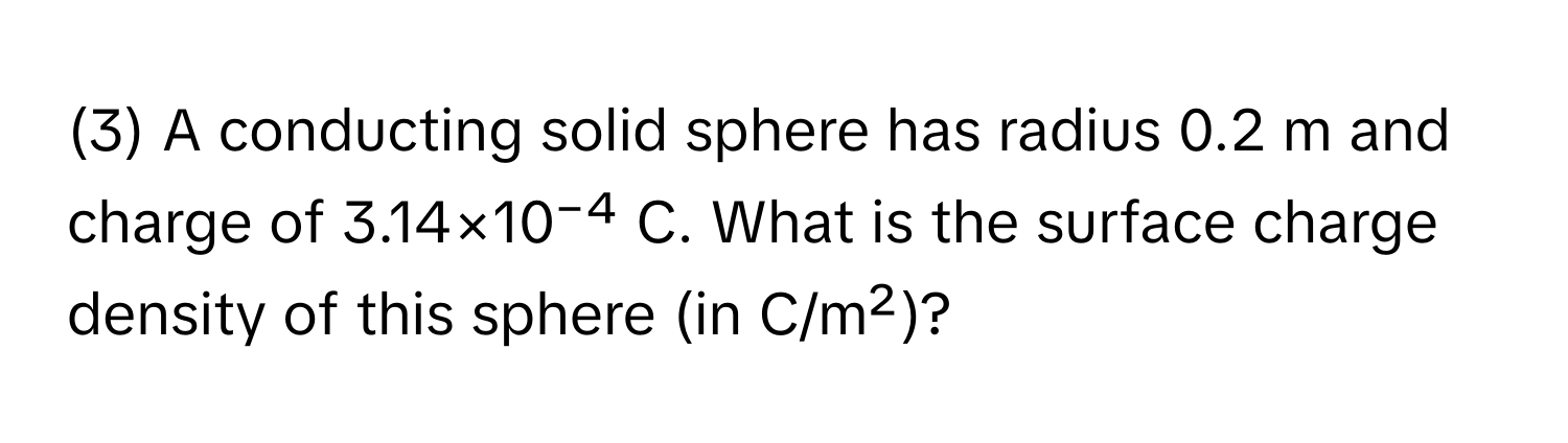 (3) A conducting solid sphere has radius 0.2 m and charge of 3.14×10⁻⁴ C. What is the surface charge density of this sphere (in C/m²)?