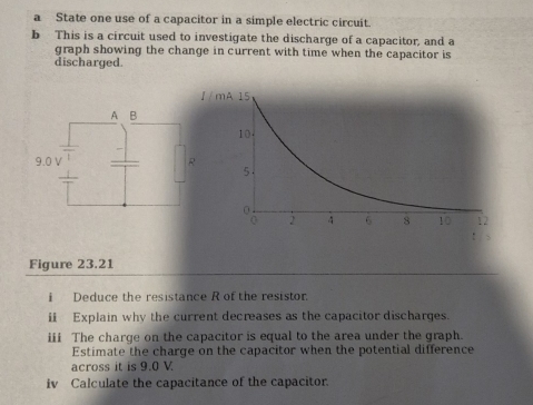 a State one use of a capacitor in a simple electric circuit. 
b This is a circuit used to investigate the discharge of a capacitor, and a 
graph showing the change in current with time when the capacitor is 
discharged. 
Figure 23.21 
i Deduce the resistance R of the resistor. 
i Explain why the current decreases as the capacitor discharges. 
iii The charge on the capacitor is equal to the area under the graph. 
Estimate the charge on the capacitor when the potential difference 
across it is 9.0 V. 
iv Calculate the capacitance of the capacitor.