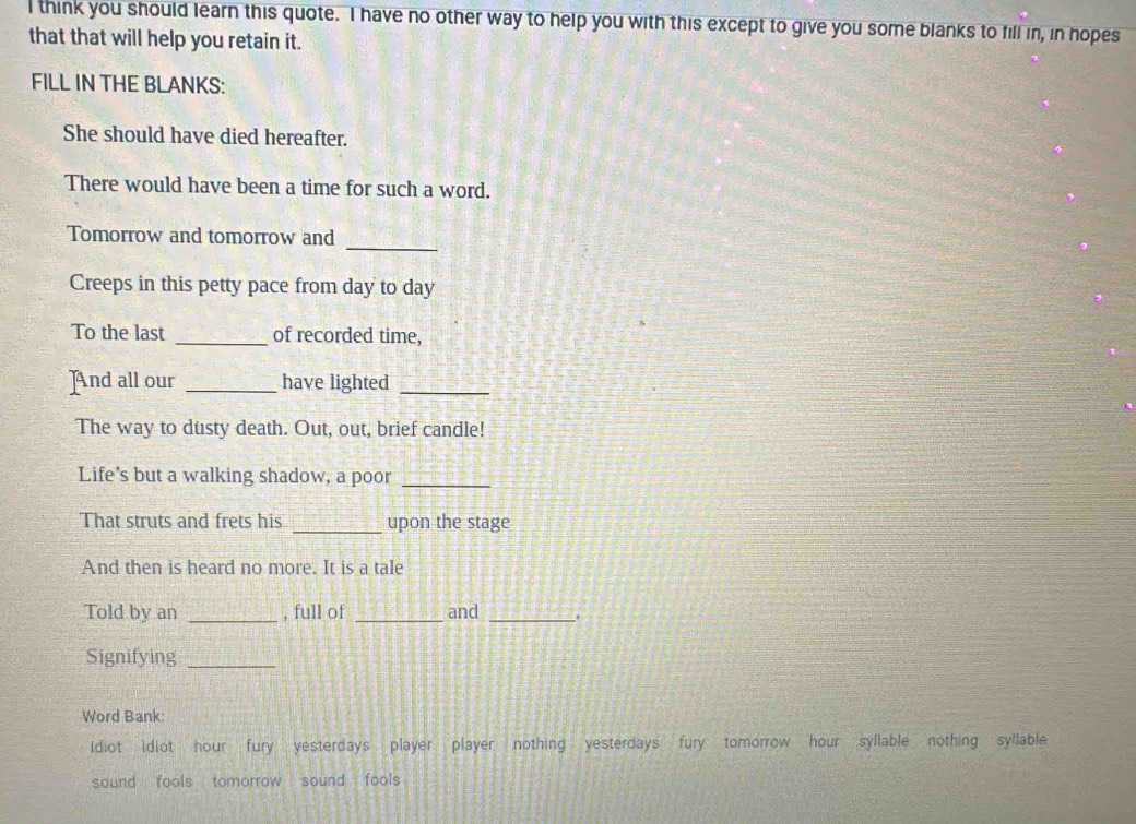 think you should learn this quote. I have no other way to help you with this except to give you some blanks to fill in, in hopes
that that will help you retain it.
FILL IN THE BLANKS:
She should have died hereafter.
There would have been a time for such a word.
_
Tomorrow and tomorrow and
Creeps in this petty pace from day to day
To the last _of recorded time,
And all our _have lighted_
The way to dusty death. Out, out, brief candle!
Life’s but a walking shadow, a poor_
That struts and frets his _upon the stage
And then is heard no more. It is a tale
Told by an _, full of _and_
Signifying_
Word Bank:
idiot idiot hour fury yesterdays player player nothing yesterdays fury tomorrow hour syllable nothing syllable
sound fools tomorrow sound fools