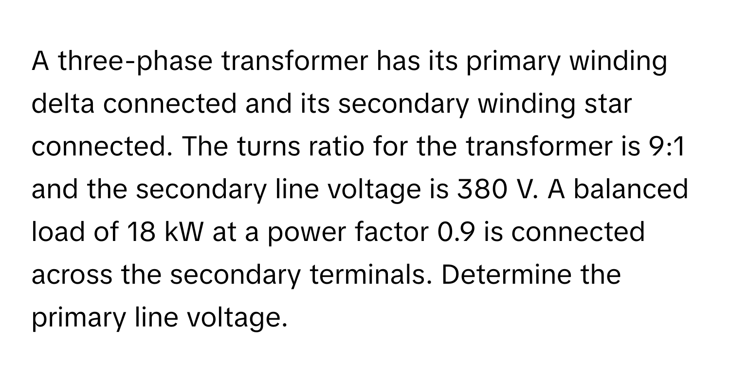 A three-phase transformer has its primary winding delta connected and its secondary winding star connected. The turns ratio for the transformer is 9:1 and the secondary line voltage is 380 V. A balanced load of 18 kW at a power factor 0.9 is connected across the secondary terminals. Determine the primary line voltage.