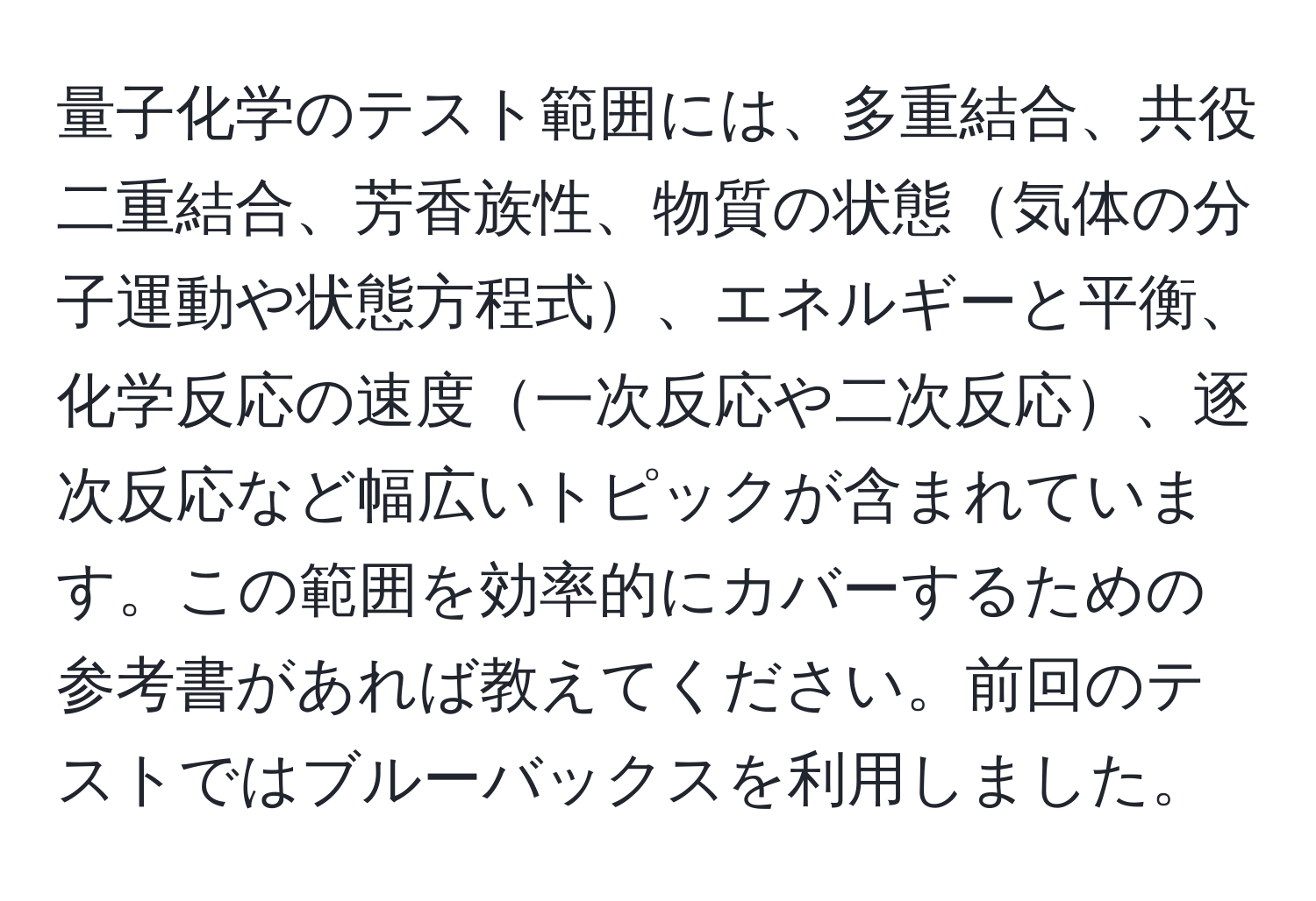 量子化学のテスト範囲には、多重結合、共役二重結合、芳香族性、物質の状態気体の分子運動や状態方程式、エネルギーと平衡、化学反応の速度一次反応や二次反応、逐次反応など幅広いトピックが含まれています。この範囲を効率的にカバーするための参考書があれば教えてください。前回のテストではブルーバックスを利用しました。