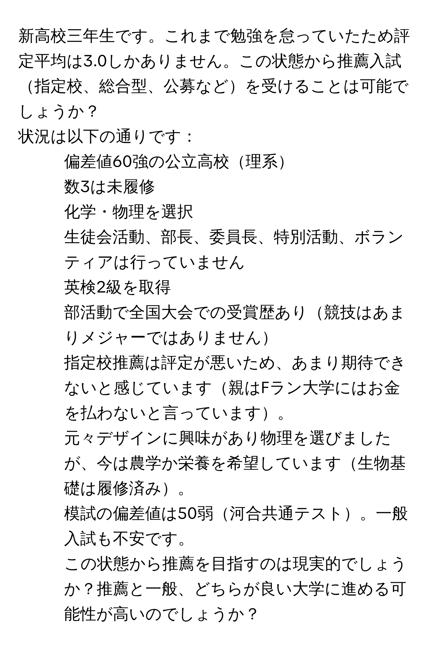 新高校三年生です。これまで勉強を怠っていたため評定平均は3.0しかありません。この状態から推薦入試指定校、総合型、公募などを受けることは可能でしょうか？  
状況は以下の通りです：  
- 偏差値60強の公立高校理系  
- 数3は未履修  
- 化学・物理を選択  
- 生徒会活動、部長、委員長、特別活動、ボランティアは行っていません  
- 英検2級を取得  
- 部活動で全国大会での受賞歴あり競技はあまりメジャーではありません  
- 指定校推薦は評定が悪いため、あまり期待できないと感じています親はFラン大学にはお金を払わないと言っています。  
- 元々デザインに興味があり物理を選びましたが、今は農学か栄養を希望しています生物基礎は履修済み。  
- 模試の偏差値は50弱河合共通テスト。一般入試も不安です。  
この状態から推薦を目指すのは現実的でしょうか？推薦と一般、どちらが良い大学に進める可能性が高いのでしょうか？