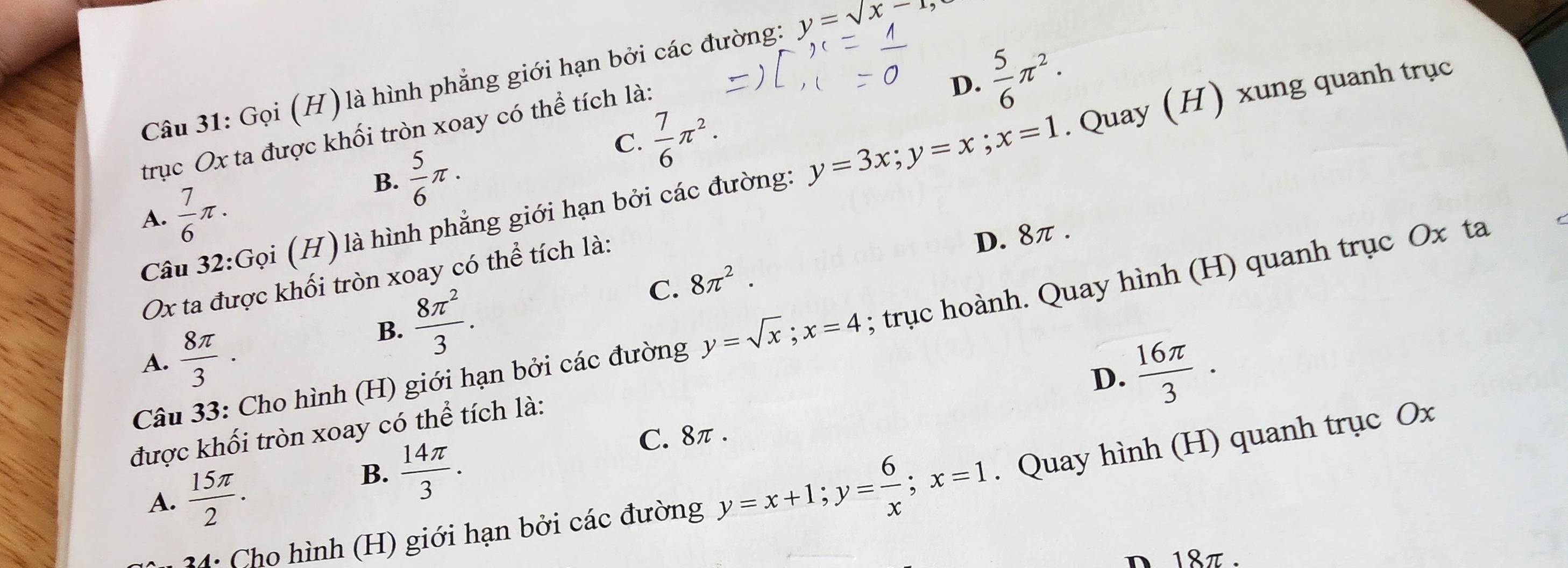 D.  5/6 π^2. 
Câu 31: Gọi (H) là hình phẳng giới hạn bởi các đường: y=sqrt(x-1)
C.  7/6 π^2. 
trục Ox ta được khối tròn xoay có thể tích là:
Câu 32:Gọi (H) là hình phẳng giới hạn bởi các đường: y=3x; y=x; x=1. Quay (H) xung quanh trục
A.  7/6 π.
B.  5/6 π. 
Ox ta được khối tròn xoay có thể tích là:
D. 8π.
C.
B.  8π^2/3 . 8π^2. 
Câu 33: Cho hình (H) giới hạn bởi các đường y=sqrt(x); x=4; trục hoành. Quay hình (H) quanh trục Ox ta
A.  8π /3 ·
D.  16π /3 ·
được khối tròn xoay có thể tích là:
B.  14π /3 . C. 8π.
4: Cho hình (H) giới hạn bởi các đường y=x+1; y= 6/x ; x=1. Quay hình (H) quanh trục Ox
A.  15π /2 . 
n 18π.