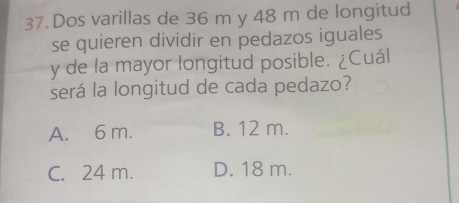 Dos varillas de 36 m y 48 m de longitud
se quieren dividir en pedazos iguales
y de la mayor longitud posible. ¿Cuál
será la longitud de cada pedazo?
A. 6 m. B. 12 m.
C. 24 m. D. 18 m.