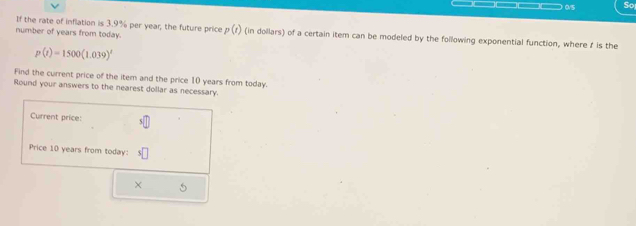 0/5 So 
If the rate of inflation is 3.9% per year; the future price 
number of years from today. p(t) (in dollars) of a certain item can be modeled by the following exponential function, where I is the
p(t)=1500(1.039)^t
Find the current price of the item and the price 10 years from today. 
Round your answers to the nearest dollar as necessary. 
Current price: 
Price 10 years from today: 
× 5