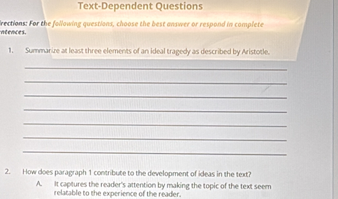 Text-Dependent Questions
irections: For the following questions, choose the best answer or respond in complete
ntences.
1. Summarize at least three elements of an ideal tragedy as described by Aristotle.
_
_
_
_
_
_
_
2. How does paragraph 1 contribute to the development of ideas in the text?
A. It captures the reader's attention by making the topic of the text seem
relatable to the experience of the reader.