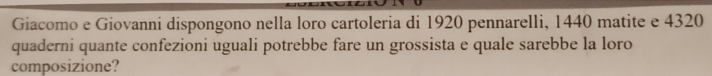 Giacomo e Giovanni dispongono nella loro cartoleria di 1920 pennarelli, 1440 matite e 4320
quaderni quante confezioni uguali potrebbe fare un grossista e quale sarebbe la loro 
composizione?