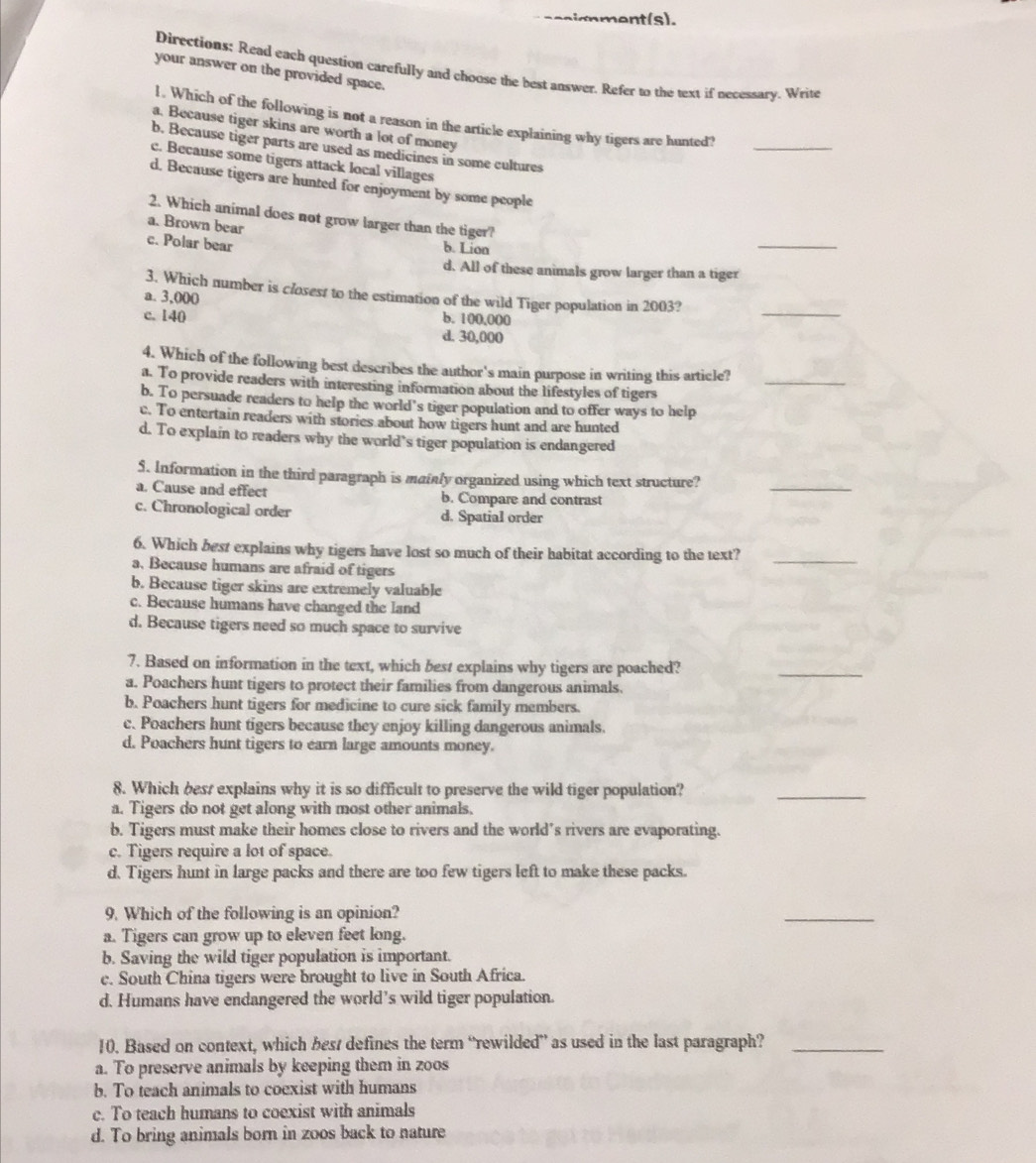 sccignment(s).
Directions: Read each question carefully and choose the best answer. Refer to the text if necessary. Write
your answer on the provided space.
_
1. Which of the following is not a reason in the article explaining why tigers are hunted
a. Because tiger skins are worth a lot of money
b. Because tiger parts are used as medicines in some cultures
c. Because some tigers attack local villages
d. Because tigers are hunted for enjoyment by some people
2. Which animal does not grow larger than the tiger?
a. Brown bear
c. Polar bear
b. Lion
_
d. All of these animals grow larger than a tiger
_
3. Which number is closess to the estimation of the wild Tiger population in 2003?
a. 3,000 b. 100,000
c. 140
d. 30,000
4. Which of the following best describes the author's main purpose in writing this article?_
a. To provide readers with interesting information about the lifestyles of tigers
b. To persuade readers to help the world's tiger population and to offer ways to help
c. To entertain readers with stories about how tigers hunt and are hunted
d. To explain to readers why the world’s tiger population is endangered
$. Information in the third paragraph is mainly organized using which text structure?
a. Cause and effect b. Compare and contrast
_
c. Chronological order d. Spatial order
6. Which best explains why tigers have lost so much of their habitat according to the text?_
a, Because humans are afraid of tigers
b. Because tiger skins are extremely valuable
c. Because humans have changed the land
d. Because tigers need so much space to survive
7. Based on information in the text, which best explains why tigers are poached?
a. Poachers hunt tigers to protect their families from dangerous animals.
_
b. Poachers hunt tigers for medicine to cure sick family members.
c. Poachers hunt tigers because they enjoy killing dangerous animals.
d. Poachers hunt tigers to earn large amounts money.
8. Which best explains why it is so difficult to preserve the wild tiger population?
a. Tigers do not get along with most other animals.
_
b. Tigers must make their homes close to rivers and the world’s rivers are evaporating.
c. Tigers require a lot of space.
d. Tigers hunt in large packs and there are too few tigers left to make these packs.
9. Which of the following is an opinion?
_
a. Tigers can grow up to eleven feet long.
b. Saving the wild tiger population is important.
c. South China tigers were brought to live in South Africa.
d. Humans have endangered the world’s wild tiger population.
10. Based on context, which best defines the term “rewilded” as used in the last paragraph?_
a. To preserve animals by keeping them in zoos
b. To teach animals to coexist with humans
c. To teach humans to coexist with animals
d. To bring animals born in zoos back to nature