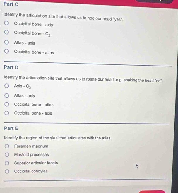 ldentify the articulation site that allows us to nod our head "yes".
Occipital bone - axis
Occipital bone -C_2
Atlas - axis
Occipital bone - atlas
_
Part D
_
Identify the articulation site that allows us to rotate our head, e.g. shaking the head "no".
Axis -C_3
Atlas - axis
Occipital bone - atlas
Occipital bone - axis
_
Part E
Identify the region of the skull that articulates with the atlas.
Foramen magnum
Mastoid processes
Superior articular facets
Occipital condyles
_