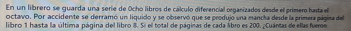 En un librero se guarda una serie de Ocho libros de cálculo diferencial organizados desde el primero hasta el 
octavo. Por accidente se derramó un líquido y se observó que se produjo una mancha desde la primera página del 
libro 1 hasta la última página del libro 8. Si el total de páginas de cada libro es 200. ¿Cuántas de ellas fueron