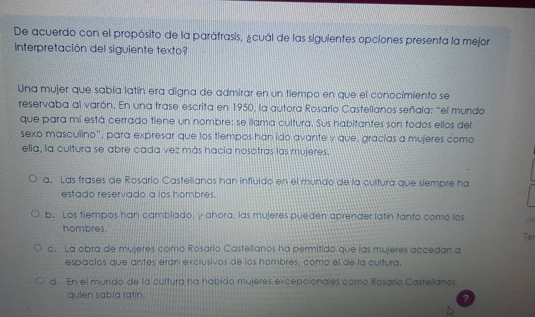 De acuerdo con el propósito de la paráfrasis, ¿cuál de las siguientes opciones presenta la mejor
interpretación del siguiente texto?
Una mujer que sabía latín era digna de admirar en un tiempo en que el conocimiento se
reservaba al varón. En una frase escrita en 1950, la autora Rosario Castellanos señala: “el mundo
que para mí está cerrado tiene un nombre: se llama cultura. Sus habitantes son todos ellos del
sexo masculino'', para expresar que los tiempos han ido avante y que, gracias a mujeres como
ella, la cultura se abre cada vez más hacia nosotras las mujeres.
a. Las frases de Rosario Castellanos han influido en el mundo de la cultura que siempre ha
estado reservado a los hombres.
b. Los tiempos han cambiado, y ahora, las mujeres pueden aprender latín tanto como los
hombres.
Te
c. La obra de mujeres como Rosario Castellanos ha permitido que las mujeres accedan a
espacios que antes eran exclusivos de los hombres, como el de la cultura.
d. En el mundo de la cultura ha habido mujeres excepcionales como Rosario Castellanos.
quien sabía latín.
?