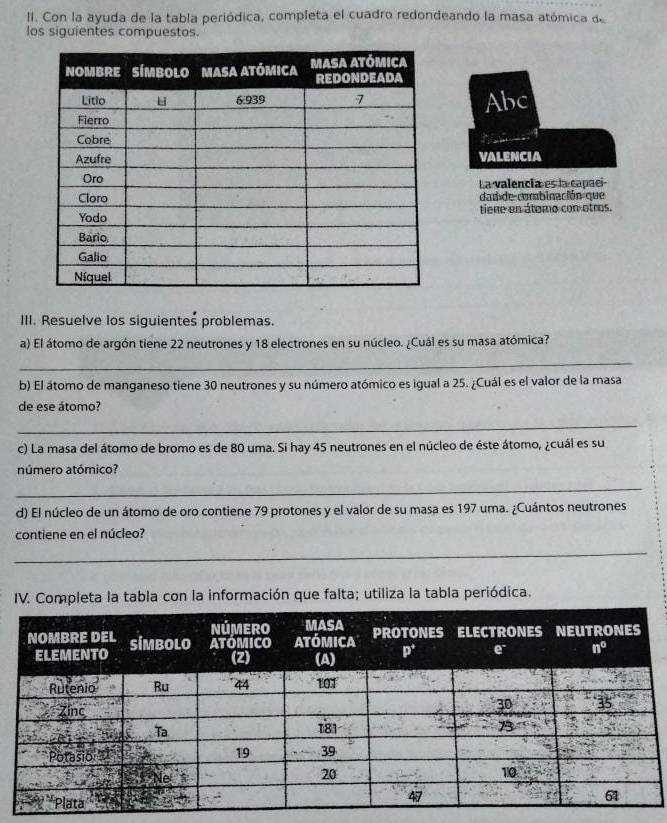 Con la ayuda de la tabla periódica, completa el cuadro redondeando la masa atómica de
los siguientes compuestos.
Abc
VALENCIA
La valencia es la capací
dad de combinación que
tiene en átomo con otros.
III. Resuelve los siguientes problemas.
a) El átomo de argón tiene 22 neutrones y 18 electrones en su núcleo. ¿Cuál es su masa atómica?
_
b) El átomo de manganeso tiene 30 neutrones y su número atómico es igual a 25. ¿Cuál es el valor de la masa
de ese átomo?
_
c) La masa del átomo de bromo es de 80 uma. Si hay 45 neutrones en el núcleo de éste átomo, ¿cuál es su
número atómico?
_
d) El núcleo de un átomo de oro contiene 79 protones y el valor de su masa es 197 uma. ¿Cuántos neutrones
contiene en el núcleo?
_
IV. Completa la tabla con la información que falta; utiliza la tabla periódica.