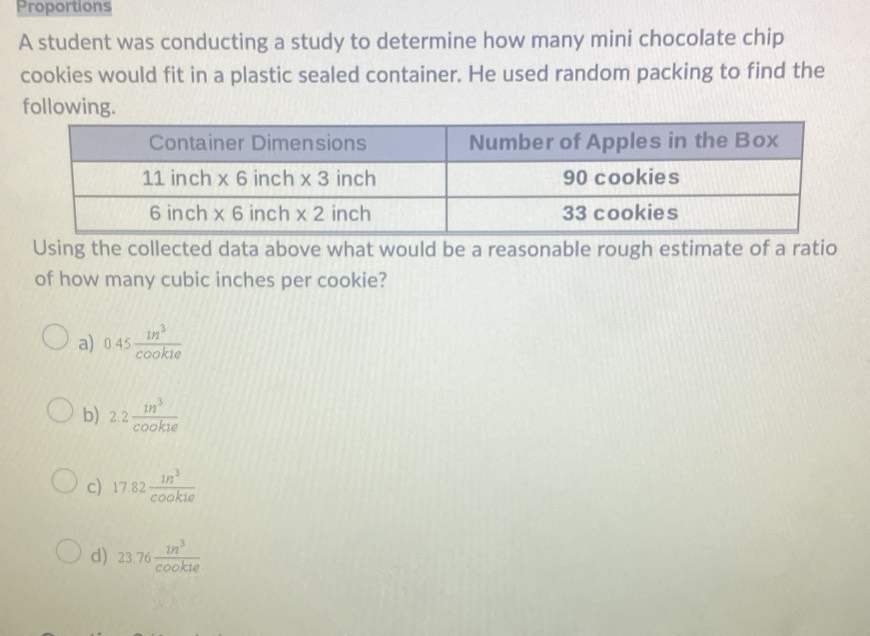 Proportions
A student was conducting a study to determine how many mini chocolate chip
cookies would fit in a plastic sealed container. He used random packing to find the
following.
Using the collected data above what would be a reasonable rough estimate of a ratio
of how many cubic inches per cookie?
a) 0.45 in^3/cookie 
b) 2.2 1n^3/cookte 
c) 17.82 in^3/cookie 
d) 23.76 in^3/cookie 