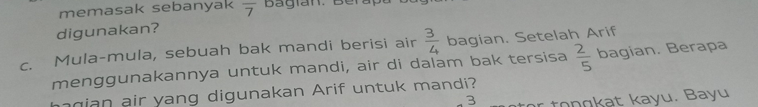 memasak sebanyak overline 7 bagian. Berap 
digunakan? 
c. Mula-mula, sebuah bak mandi berisi air  3/4  bagian. Setelah Arif 
menggunakannya untuk mandi, air di dalam bak tersisa  2/5  bagian. Berapa 
g an air yang digunakan Arif untuk mandi? 
3 
r tongkat kayu. Bayu