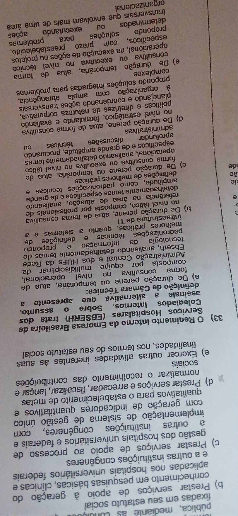 pública, mediante as conui,
fixadas em seu estatuto social
b) Prestar serviços de apoio à geração do
conhecimento em pesquisas básicas, clínicas e
aplicadas nos hospitais universitários federais
e a outras instituições congêneres
c) Prestar serviços de apoio ao processo de
gestão dos hospitais universitários e federais e
a outras instituições congêneres, com
implementação de sistema de gestão único
com geração de indicadores quantitativos e
qualitativos para o estabelecimento de metas
d) Prestar serviços e arrecadar, fiscalizar, lançar e
normatizar o recolhimento das contribuições
sociais
e) Exercer outras atividades inerentes às suas
finalidades, nos termos do seu estatuto social
33) O Reqimento Interno da Empresa Brasileira de
Serviços Hospitalares (EBSERH) trata dos
Colegiados Internos. Sobre o assunto,
assinale a alternativa que apresente a
definição de Câmara Técnica:
a) De duração perene ou temporária, atua de
forma consultiva no nível operacional,
composta por equipe multidisciplinar da
Administração Central e dos HUFs da Rede
Ebserh, analisando detalhadamente temas de
tecnologia da informação e propondo
padronizações técnicas e definições de
melhores práticas, quanto a sistemas e a
infraestrutura de TI
b) De duração perene, atua de forma consultiva
e no nível tático, composta por profissionais de
referência na área de atuação, analisando
detalhadamente temas específicos e de grande
de
amplitude, como padronizações técnicas e
ão
definições de melhores práticas
de
c) De duração perene ou temporária, atua de
forma consultiva ou executiva no nível tático
operacional, analisando detalhadamente temas
específicos e de grande amplitude, procurando
aprofundar discussões técnicas ou
administrativas
d) De duração perene, atua de forma consultiva
no nível estratégico, formulando e avaliando
políticas e diretrizes de natureza corporativa,
planejando e coordenando ações transversais
à organização com ampla abrangência,
propondo soluções integradas para problemas
complexos
e) De duração temporária, atua de forma
consultiva ou executiva no nível técnico
operacional, na execução de ações ou projetos
específicos, com prazo preestabelecido
propondo soluções para problemas
determinados ou executando ações
transversais que envolvam mais de uma área
organizacional
