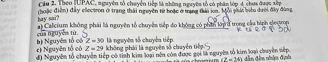 Theo IUPAC, nguyên tổ chuyền tiếp là những nguyên tố có phân lớp d chưa được xếp
(hoặc điền) đầy electron ở trạng thái nguyên tử hoặc ở trang thái ion. Mỗi phát biểu dưới đây đúng
hay sai?
a) Calcium không phải là nguyên tố chuyển tiếp do không có phân lớp đ trong cầu hình electron
của nguyễn tử.
b) Nguyên tố có Z=30 là nguyên tố chuyển tiếp.
c) Nguyên tố có Z=29 không phải là nguyên tố chuyển tiếp
d) Nguyên tố chuyển tiếp có tính kim loại nên còn được gọi là nguyên tố kim loại chuyền tiếp.
(Z=24) dẫn đến nhận định