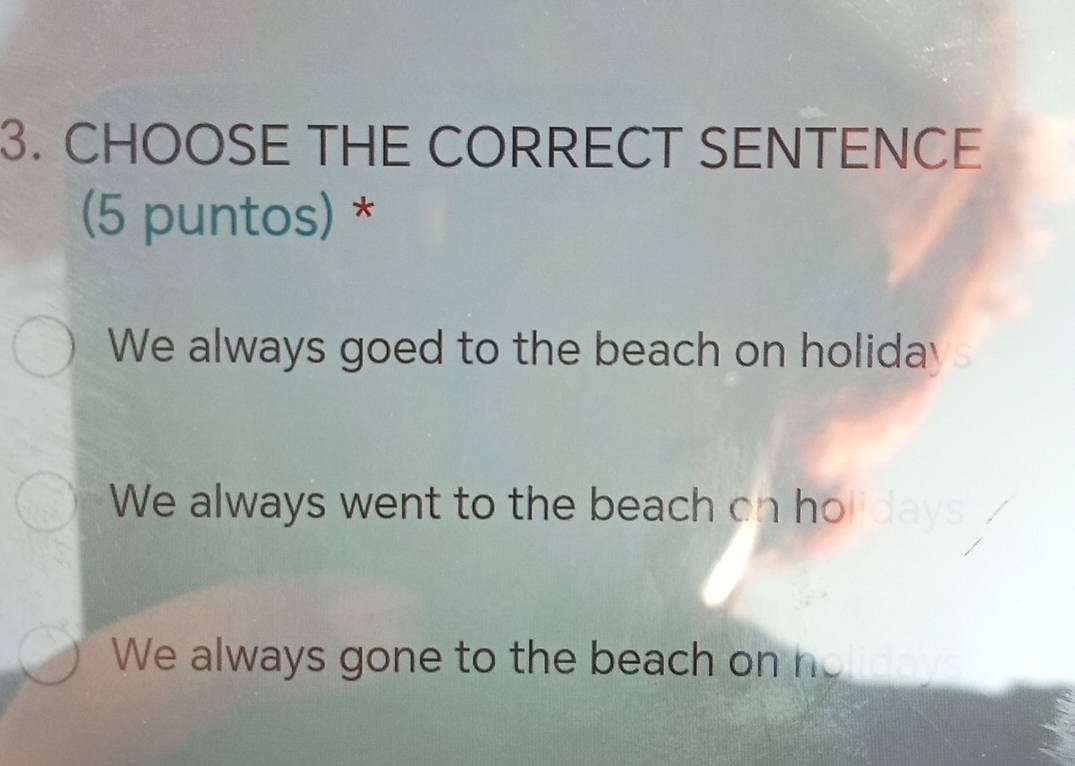 CHOOSE THE CORRECT SENTENCE
(5 puntos) *
We always goed to the beach on holiday
We always went to the beach on holid
We always gone to the beach on no