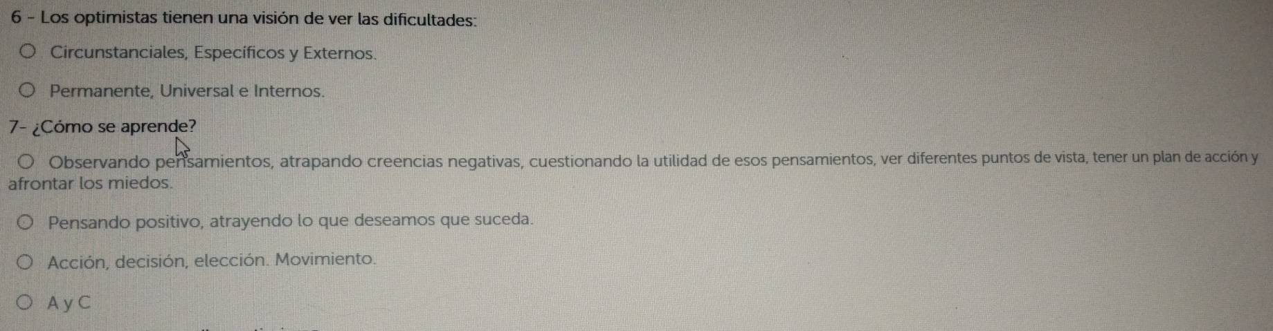 Los optimistas tienen una visión de ver las dificultades:
Circunstanciales, Específicos y Externos.
Permanente, Universal e Internos.
7- ¿Cómo se aprende?
Observando pensamientos, atrapando creencias negativas, cuestionando la utilidad de esos pensamientos, ver diferentes puntos de vista, tener un plan de acción y
afrontar los miedos.
Pensando positivo, atrayendo lo que deseamos que suceda.
Acción, decisión, elección. Movimiento.
A y C
