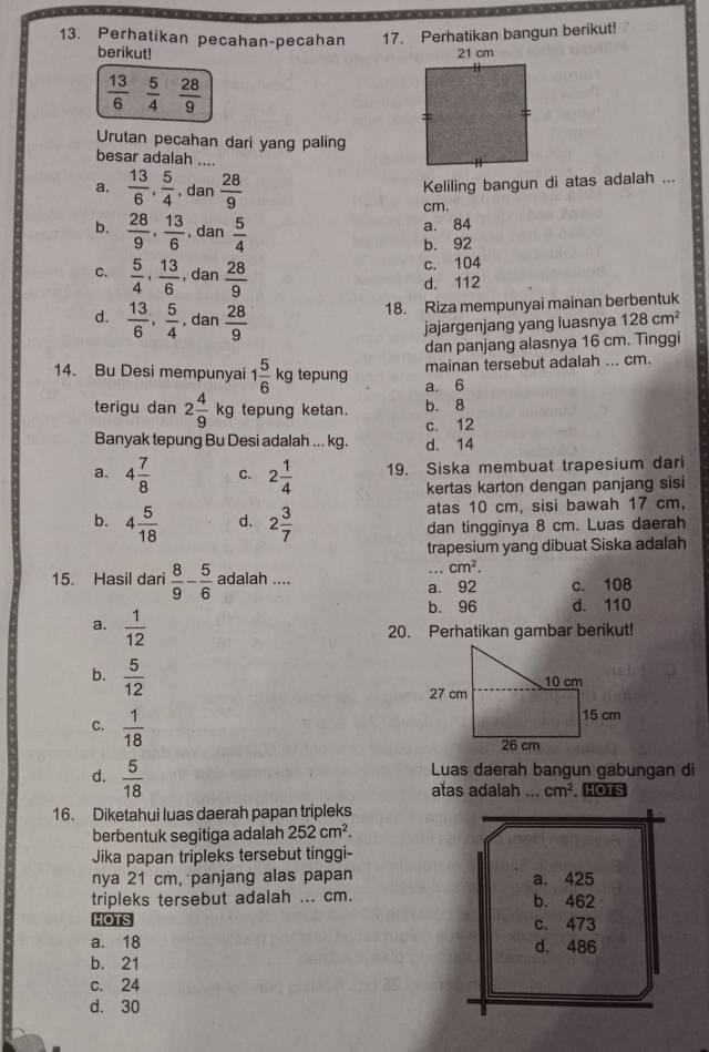 Perhatikan pecahan-pecahan 17. Perhatikan bangun berikut!
berikut!
 13/6   5/4   28/9 
Urutan pecahan dari yang paling
besar adalah ....
a.  13/6 , 5/4  , da  28/9 
Keliling bangun di atas adalah ...
cm.
b.  28/9 , 13/6  , dan  5/4 
a. 84
b. 92
c. 104
c.  5/4 , 13/6  , dan  28/9  d. 112
d.  13/6 , 5/4  , dan  28/9 
18. Riza mempunyai mainan berbentuk
jajargenjang yang luasnya 128cm^2
dan panjang alasnya 16 cm. Tinggi
mainan tersebut adalah ... cm.
14. Bu Desi mempunyai 1 5/6 kg tepung a. 6
terigu dan 2 4/9 kg tepung ketan. b. 8
c. 12
Banyak tepung Bu Desi adalah ... kg. d. 14
a. 4 7/8  C. 2 1/4  19. Siska membuat trapesium dari
kertas karton dengan panjang sisi
b. 4 5/18  d. 2 3/7  atas 10 cm, sisi bawah 17 cm,
dan tingginya 8 cm. Luas daerah
trapesium yang dibuat Siska adalah
.. cm^2.
15. Hasil dari  8/9 - 5/6  adalah ....
a. 92 c. 108
b. 96 d. 110
a.  1/12 
20. Perhatikan gambar berikut!
b.  5/12 
C.  1/18 
d.  5/18 
Luas daerah bangun gabungan di
atas adalah ... cm^2 HOTS
16. Diketahui luas daerah papan tripleks
berbentuk segitiga adalah 252cm^2.
Jika papan tripleks tersebut tinggi-
nya 21 cm, panjang alas papan 
tripleks tersebut adalah ... cm. 
HOTS
a. 18
b. 21
c. 24
d. 30