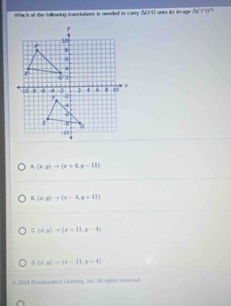 Which of the following translations is needed to carry △ EFG onto its im age △ CFG 7
A(x,y)to (x+4,y-11)
B. (x,y)to (x-4,y+11)
C. (x,y)to (x+11,y-4)
D. (x,y)to (x-11,y+4)
# 2024 Rasassance Leanning, In. All rights reserved.