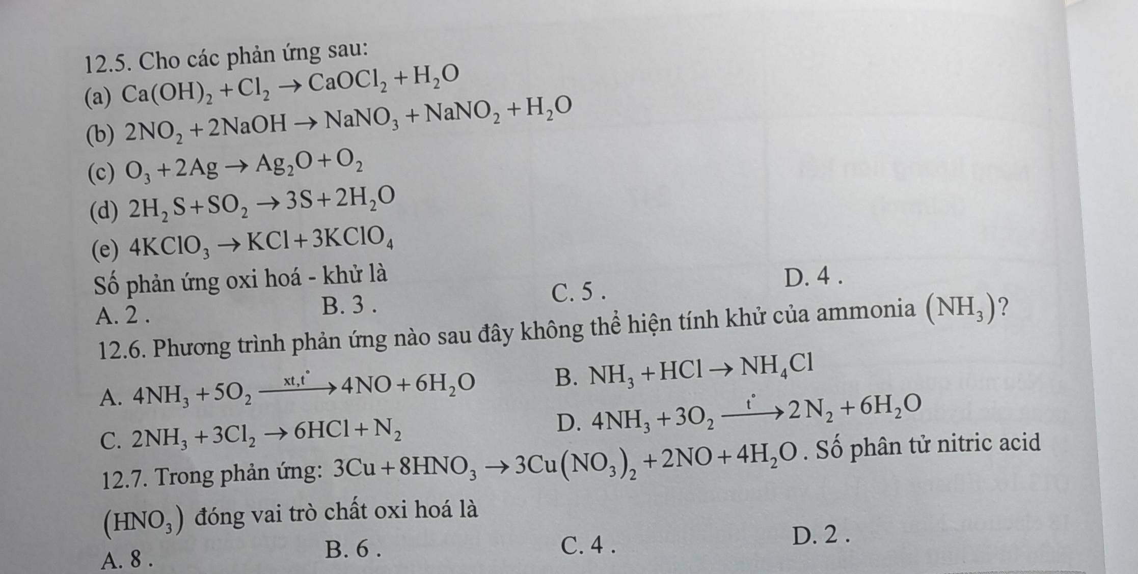 Cho các phản ứng sau:
(a) Ca(OH)_2+Cl_2to CaOCl_2+H_2O
(b) 2NO_2+2NaOHto NaNO_3+NaNO_2+H_2O
(c) O_3+2Agto Ag_2O+O_2
(d) 2H_2S+SO_2to 3S+2H_2O
(e) 4KClO_3to KCl+3KClO_4
Số phản ứng oxi hoá - khử là D. 4.
A. 2. C. 5.
B. 3.
12.6. Phương trình phản ứng nào sau đây không thể hiện tính khử của ammonia (NH_3) ?
A. 4NH_3+5O_2xrightarrow xt,t°4NO+6H_2O
B. NH_3+HClto NH_4Cl
C. 2NH_3+3Cl_2to 6HCl+N_2
D. 4NH_3+3O_2xrightarrow t2N_2+6H_2O
12.7. Trong phản ứng: 3Cu+8HNO_3to 3Cu(NO_3)_2+2NO+4H_2O. Số phân tử nitric acid
(HNO_3) đóng vai trò chất oxi hoá là
B. 6. D. 2.
A. 8. C. 4.