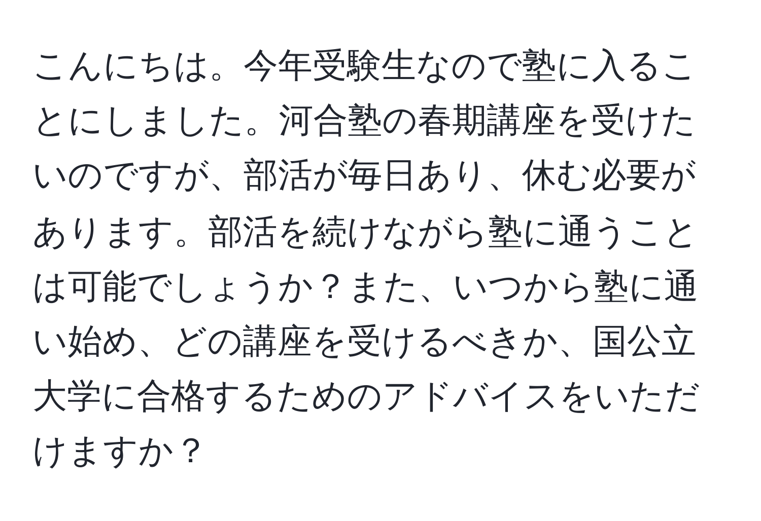 こんにちは。今年受験生なので塾に入ることにしました。河合塾の春期講座を受けたいのですが、部活が毎日あり、休む必要があります。部活を続けながら塾に通うことは可能でしょうか？また、いつから塾に通い始め、どの講座を受けるべきか、国公立大学に合格するためのアドバイスをいただけますか？