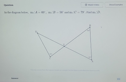 Question Watch Video Show Examples
In the diagram below, m∠ A=60°,m∠ B=56° and m∠ C=79°. Find m∠ D.
T  e t  o ck  we w e  n, bat she brame tenot wher e  e rn g in  soa ls 
Answer