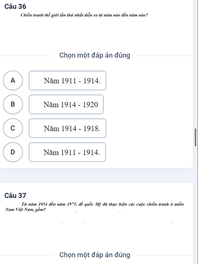 Chiến tranh thế giới lần thứ nhất diễn ra từ năm nào đến năm nào?
Chọn một đáp án đúng
A Năm 1911 - 1914.
B Năm 1914 - 1920
C Năm 1914 - 1918.
D Năm 1911 - 1914.
Câu 37
Từ năm 1954 đến năm 1975, để quốc Mỹ đã thực hiện các cuộc chiến tranh ở miền
Nam Việt Nam, gồm?
Chọn một đáp án đúng