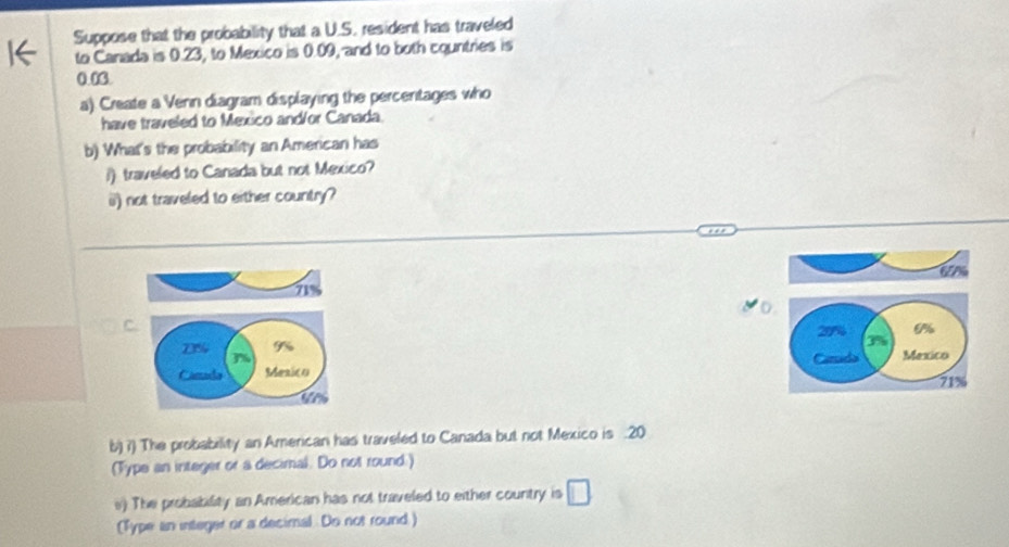 Suppose that the probability that a U.S. resident has traveled 
to Canada is 0.23, to Mexico is 0.09, and to both countries is
0.03
a) Create a Venn diagram displaying the percentages who 
have traveled to Mexico and/or Canada. 
b) What's the probability an American has 
i) traveled to Canada but not Mexico? 
ii) not traveled to either country?
6%
71%
C.
9% 29% 0%
73% %
Mexico 
Cimada Mesico
713
b) ?) The probability an American has traveled to Canada but not Mexico is . 20
(Type an integer or a decimal. Do not round.) 
v) The probability an American has not traveled to either country is □
(Type an integer or a decimal. Do not round)