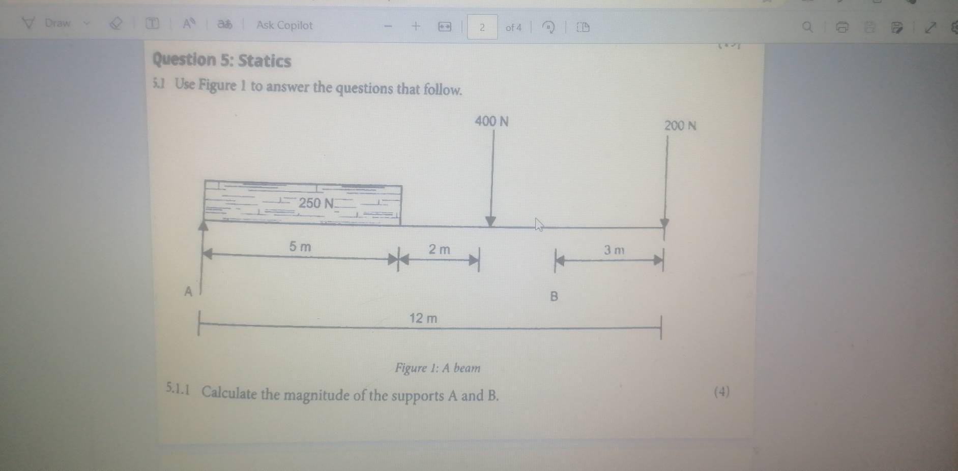 Draw Aª aあ Ask Copilot + ** 2 of 4 
Question 5: Statics 
5.1 Use Figure 1 to answer the questions that follow. 
Figure 1: A beam 
5.1.1 Calculate the magnitude of the supports A and B. (4)